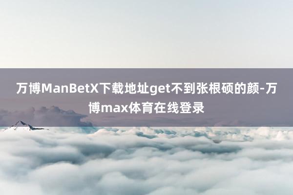 万博ManBetX下载地址get不到张根硕的颜-万博max体育在线登录