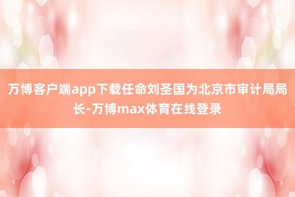 万博客户端app下载任命刘圣国为北京市审计局局长-万博max体育在线登录