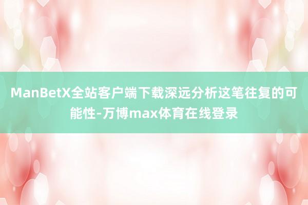 ManBetX全站客户端下载深远分析这笔往复的可能性-万博max体育在线登录