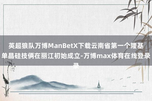 英超狼队万博ManBetX下载云南省第一个隆基单晶硅技俩在丽江初始成立-万博max体育在线登录