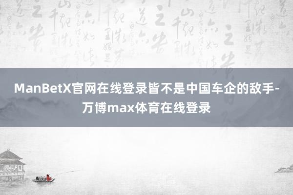 ManBetX官网在线登录皆不是中国车企的敌手-万博max体育在线登录