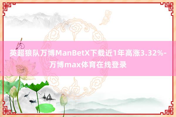 英超狼队万博ManBetX下载近1年高涨3.32%-万博max体育在线登录