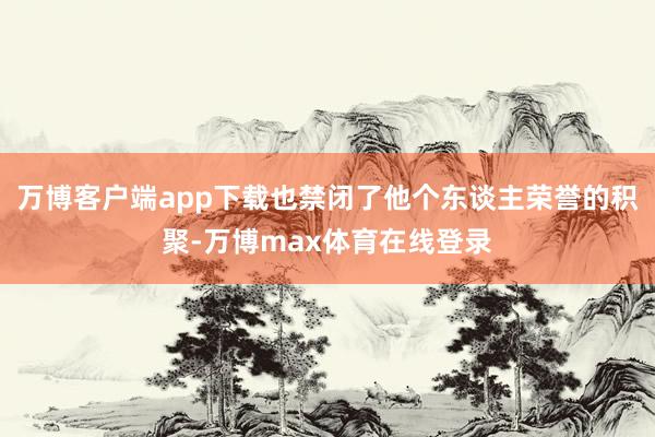 万博客户端app下载也禁闭了他个东谈主荣誉的积聚-万博max体育在线登录