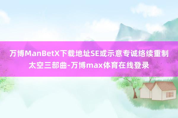 万博ManBetX下载地址SE或示意专诚络续重制太空三部曲-万博max体育在线登录