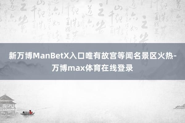 新万博ManBetX入口唯有故宫等闻名景区火热-万博max体育在线登录