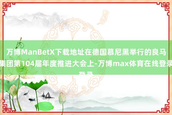 万博ManBetX下载地址在德国慕尼黑举行的良马集团第104届年度推进大会上-万博max体育在线登录