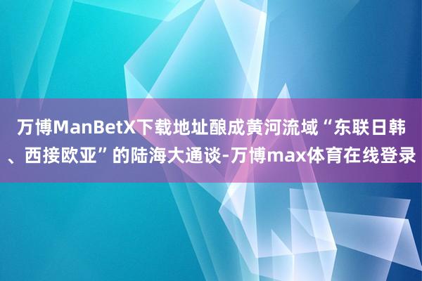 万博ManBetX下载地址酿成黄河流域“东联日韩、西接欧亚”的陆海大通谈-万博max体育在线登录