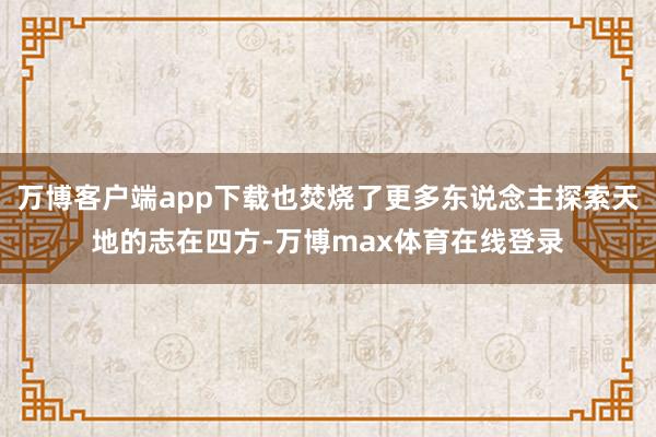 万博客户端app下载也焚烧了更多东说念主探索天地的志在四方-万博max体育在线登录