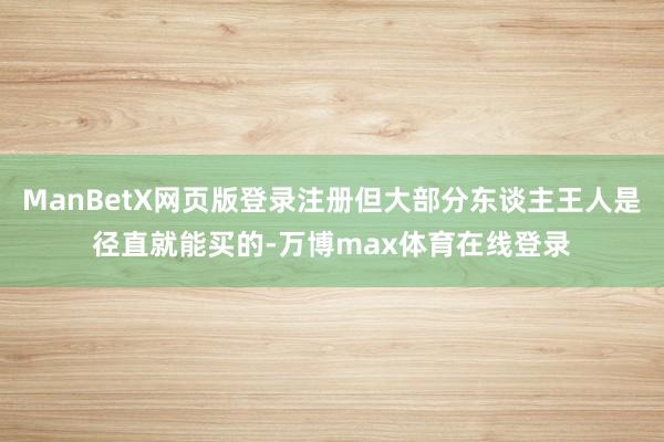 ManBetX网页版登录注册但大部分东谈主王人是径直就能买的-万博max体育在线登录