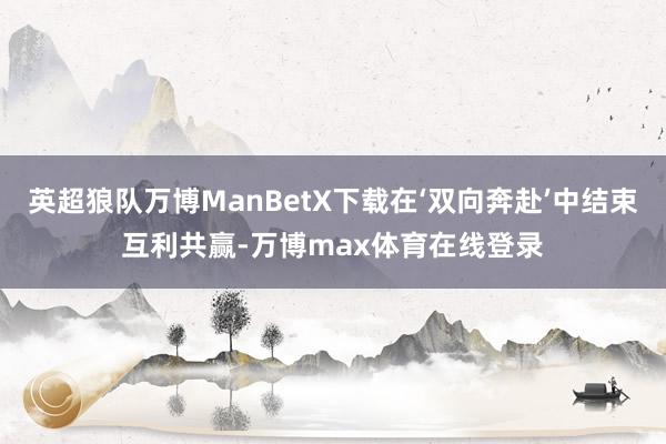 英超狼队万博ManBetX下载在‘双向奔赴’中结束互利共赢-万博max体育在线登录