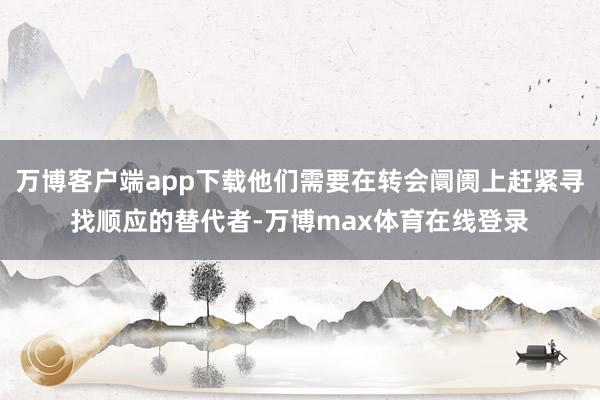 万博客户端app下载他们需要在转会阛阓上赶紧寻找顺应的替代者-万博max体育在线登录