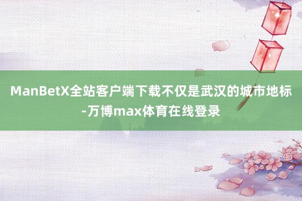 ManBetX全站客户端下载不仅是武汉的城市地标-万博max体育在线登录