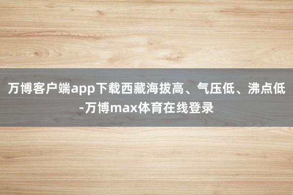 万博客户端app下载西藏海拔高、气压低、沸点低-万博max体育在线登录