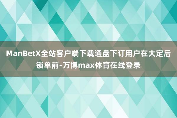 ManBetX全站客户端下载通盘下订用户在大定后锁单前-万博max体育在线登录