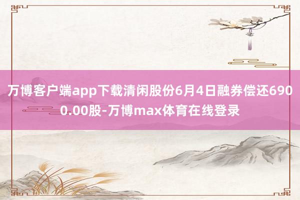 万博客户端app下载清闲股份6月4日融券偿还6900.00股-万博max体育在线登录