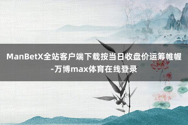 ManBetX全站客户端下载按当日收盘价运筹帷幄-万博max体育在线登录