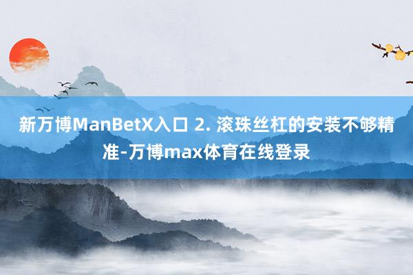 新万博ManBetX入口 2. 滚珠丝杠的安装不够精准-万博max体育在线登录