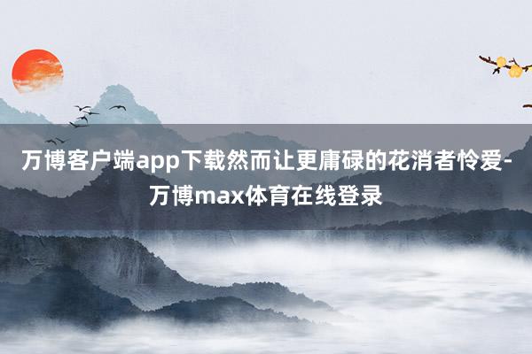 万博客户端app下载然而让更庸碌的花消者怜爱-万博max体育在线登录