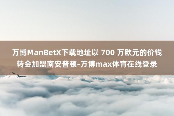 万博ManBetX下载地址以 700 万欧元的价钱转会加盟南安普顿-万博max体育在线登录