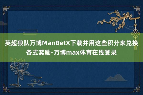 英超狼队万博ManBetX下载并用这些积分来兑换各式奖励-万博max体育在线登录