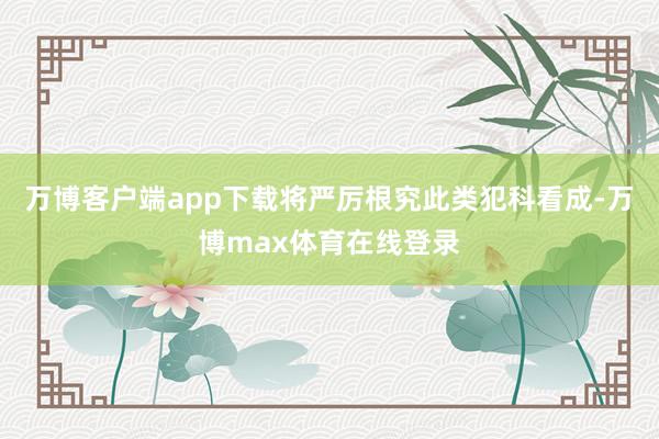 万博客户端app下载将严厉根究此类犯科看成-万博max体育在线登录