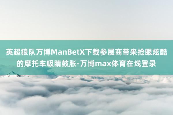 英超狼队万博ManBetX下载参展商带来抢眼炫酷的摩托车吸睛鼓胀-万博max体育在线登录