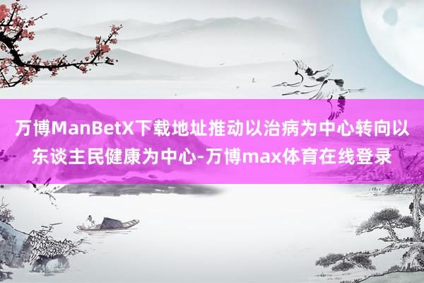 万博ManBetX下载地址推动以治病为中心转向以东谈主民健康为中心-万博max体育在线登录