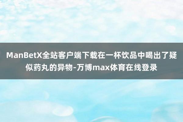 ManBetX全站客户端下载在一杯饮品中喝出了疑似药丸的异物-万博max体育在线登录