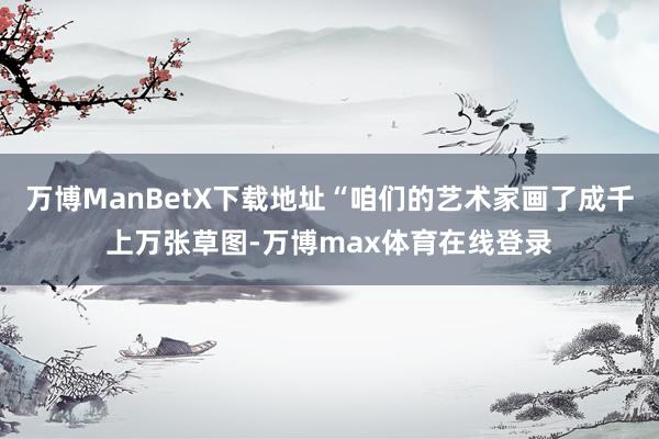 万博ManBetX下载地址“咱们的艺术家画了成千上万张草图-万博max体育在线登录