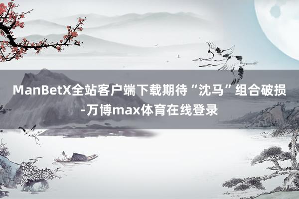 ManBetX全站客户端下载期待“沈马”组合破损-万博max体育在线登录