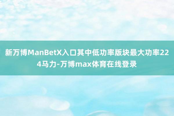 新万博ManBetX入口其中低功率版块最大功率224马力-万博max体育在线登录