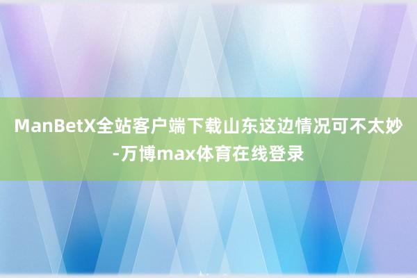 ManBetX全站客户端下载山东这边情况可不太妙-万博max体育在线登录