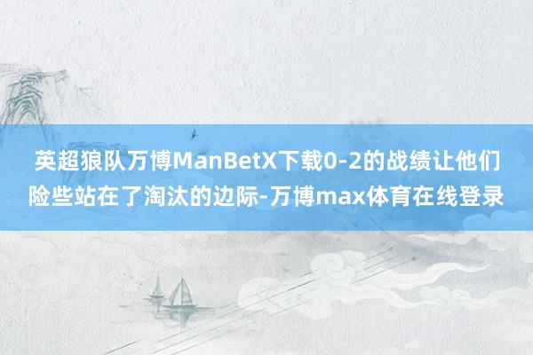 英超狼队万博ManBetX下载0-2的战绩让他们险些站在了淘汰的边际-万博max体育在线登录