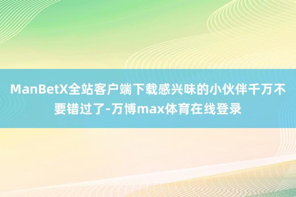 ManBetX全站客户端下载感兴味的小伙伴千万不要错过了-万博max体育在线登录