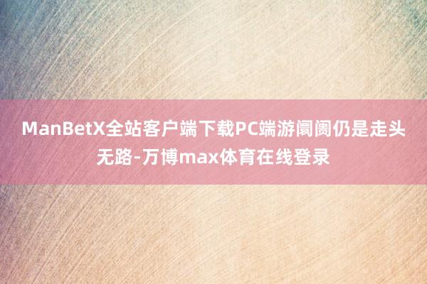 ManBetX全站客户端下载PC端游阛阓仍是走头无路-万博max体育在线登录