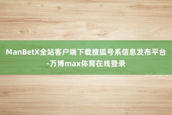 ManBetX全站客户端下载搜狐号系信息发布平台-万博max体育在线登录