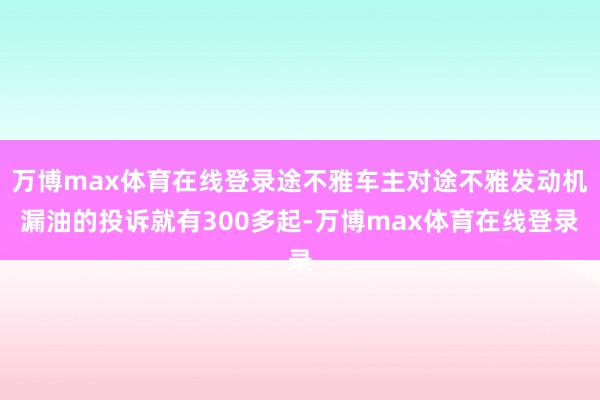 万博max体育在线登录途不雅车主对途不雅发动机漏油的投诉就有300多起-万博max体育在线登录