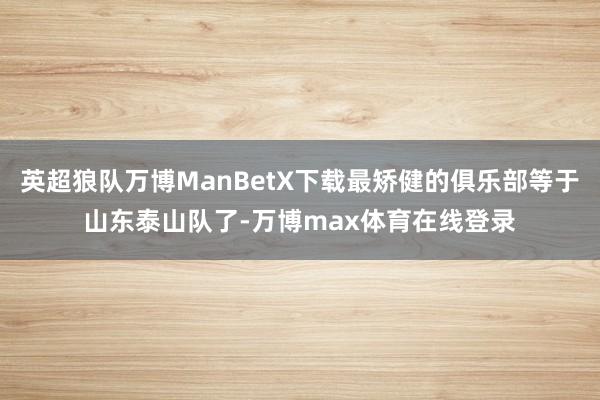 英超狼队万博ManBetX下载最矫健的俱乐部等于山东泰山队了-万博max体育在线登录