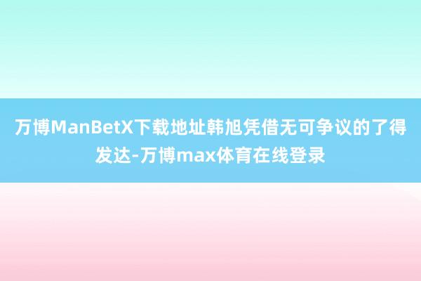 万博ManBetX下载地址韩旭凭借无可争议的了得发达-万博max体育在线登录