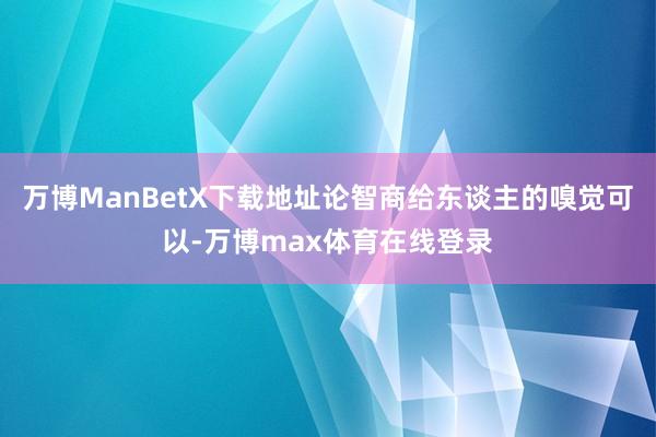 万博ManBetX下载地址论智商给东谈主的嗅觉可以-万博max体育在线登录