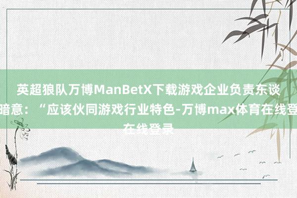 英超狼队万博ManBetX下载游戏企业负责东谈主暗意：“应该伙同游戏行业特色-万博max体育在线登录