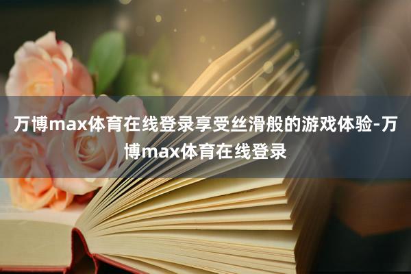 万博max体育在线登录享受丝滑般的游戏体验-万博max体育在线登录