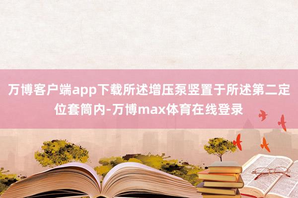 万博客户端app下载所述增压泵竖置于所述第二定位套筒内-万博max体育在线登录