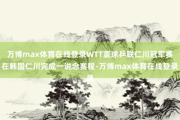 万博max体育在线登录WTT寰球乒联仁川冠军赛在韩国仁川完成一说念赛程-万博max体育在线登录