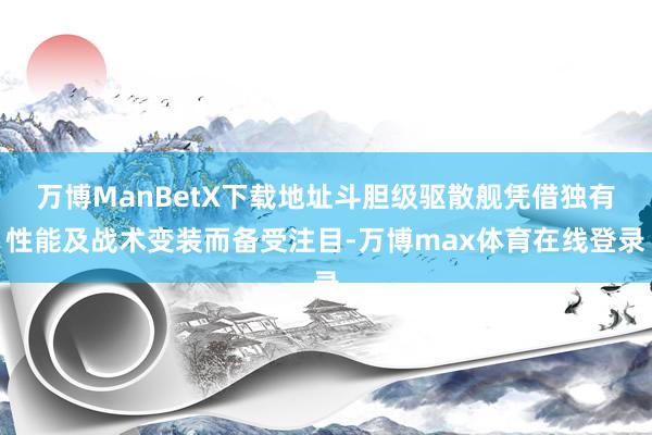 万博ManBetX下载地址斗胆级驱散舰凭借独有性能及战术变装而备受注目-万博max体育在线登录