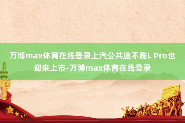 万博max体育在线登录上汽公共途不雅L Pro也迎来上市-万博max体育在线登录