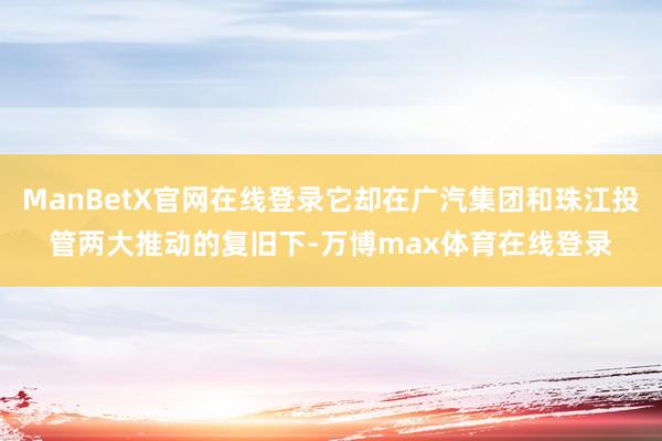 ManBetX官网在线登录它却在广汽集团和珠江投管两大推动的复旧下-万博max体育在线登录