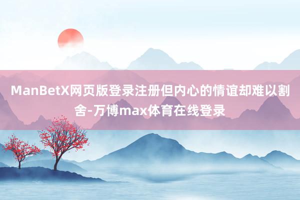 ManBetX网页版登录注册但内心的情谊却难以割舍-万博max体育在线登录