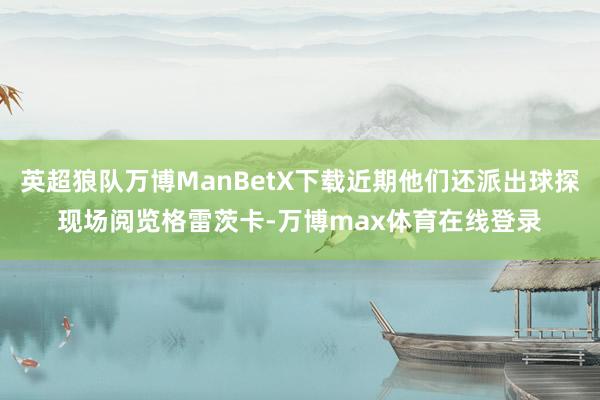 英超狼队万博ManBetX下载近期他们还派出球探现场阅览格雷茨卡-万博max体育在线登录