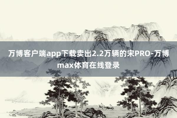 万博客户端app下载卖出2.2万辆的宋PRO-万博max体育在线登录